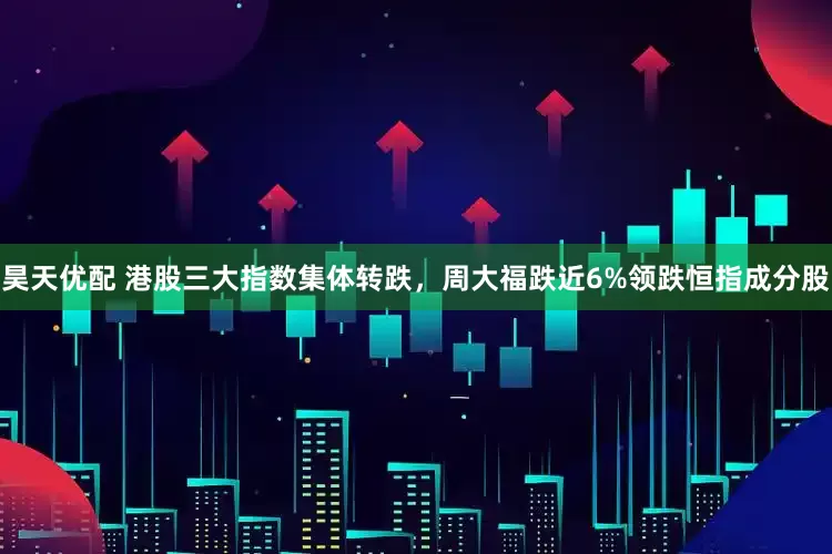 昊天优配 港股三大指数集体转跌，周大福跌近6%领跌恒指成分股