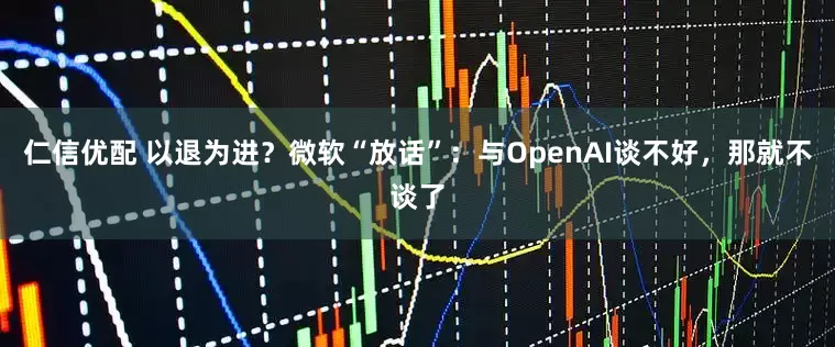 仁信优配 以退为进？微软“放话”：与OpenAI谈不好，那就不谈了