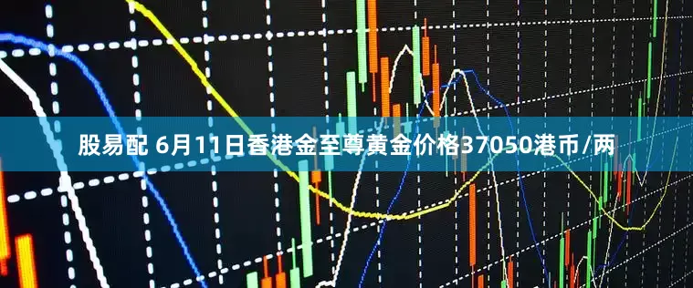 股易配 6月11日香港金至尊黄金价格37050港币/两