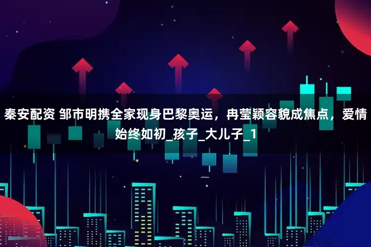 秦安配资 邹市明携全家现身巴黎奥运，冉莹颖容貌成焦点，爱情始终如初_孩子_大儿子_1