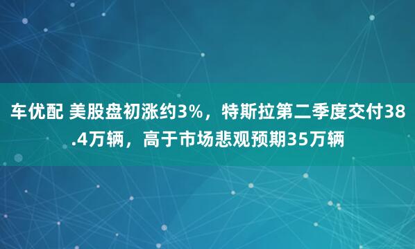 车优配 美股盘初涨约3%，特斯拉第二季度交付38.4万辆，高于市场悲观预期35万辆