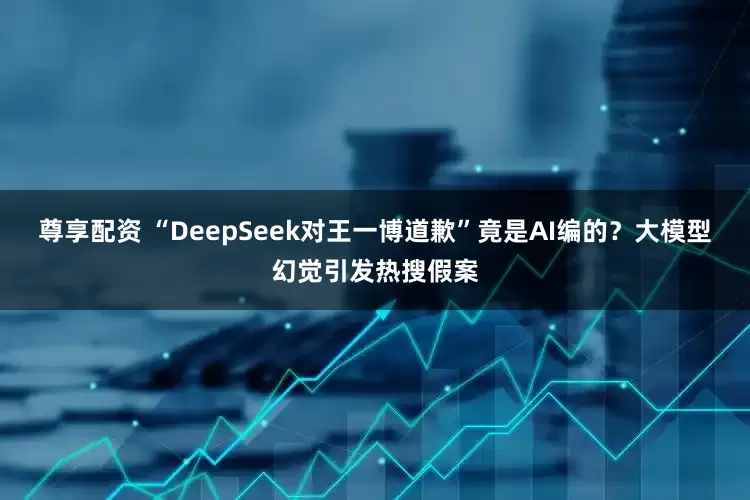 尊享配资 “DeepSeek对王一博道歉”竟是AI编的？大模型幻觉引发热搜假案