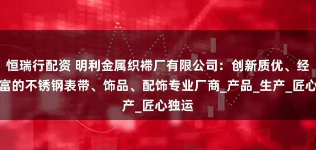 恒瑞行配资 明利金属织䙊厂有限公司：创新质优、经验丰富的不锈钢表带、饰品、配饰专业厂商_产品_生产_匠心独运