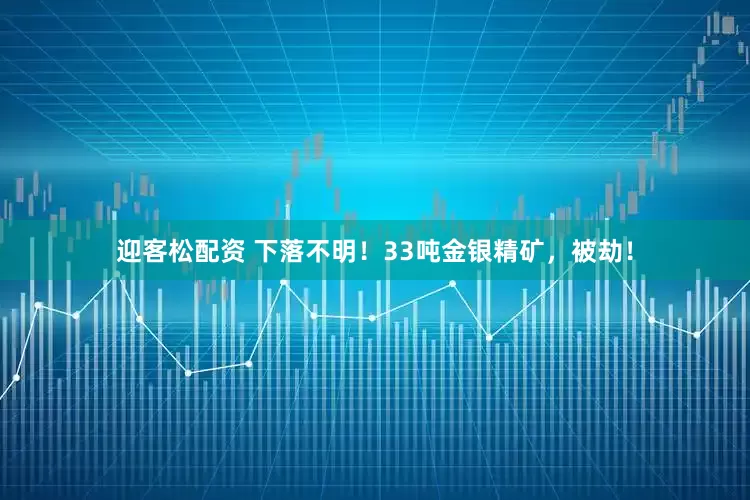 迎客松配资 下落不明！33吨金银精矿，被劫！