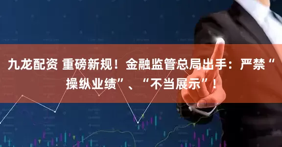 九龙配资 重磅新规！金融监管总局出手：严禁“操纵业绩”、“不当展示”！