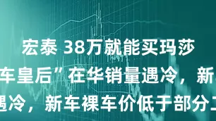 宏泰 38万就能买玛莎拉蒂？“跑车皇后”在华销量遇冷，新车裸车价低于部分二手车