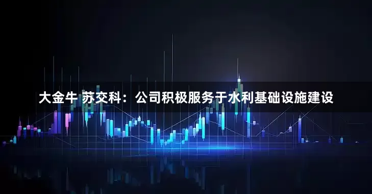 大金牛 苏交科：公司积极服务于水利基础设施建设