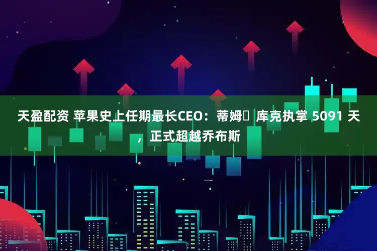 天盈配资 苹果史上任期最长CEO：蒂姆・库克执掌 5091 天，正式超越乔布斯