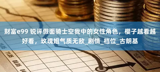 财富e99 锐评假面骑士空我中的女性角色，樱子越看越好看，玫瑰姐气质无敌_剧情_档位_古朗基