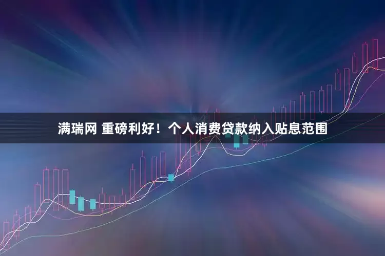 满瑞网 重磅利好！个人消费贷款纳入贴息范围