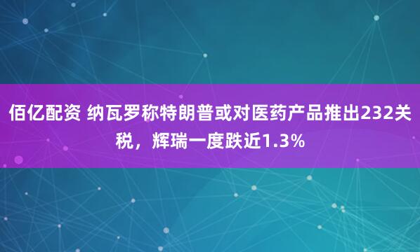 佰亿配资 纳瓦罗称特朗普或对医药产品推出232关税，辉瑞一度跌近1.3%