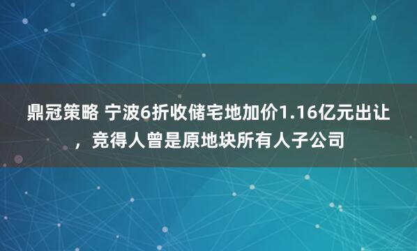 鼎冠策略 宁波6折收储宅地加价1.16亿元出让，竞得人曾是原地块所有人子公司