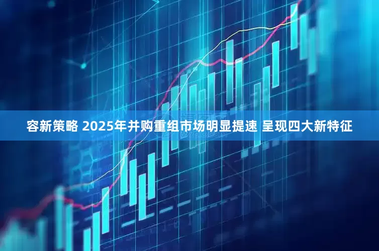 容新策略 2025年并购重组市场明显提速 呈现四大新特征