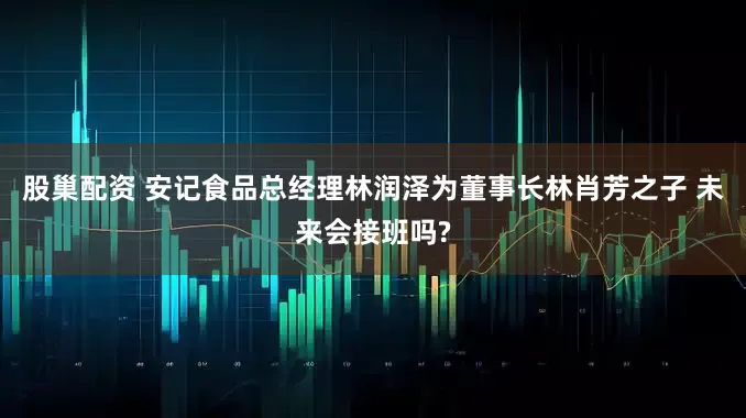 股巢配资 安记食品总经理林润泽为董事长林肖芳之子 未来会接班吗?