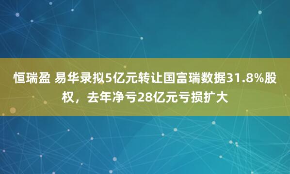 恒瑞盈 易华录拟5亿元转让国富瑞数据31.8%股权，去年净亏28亿元亏损扩大