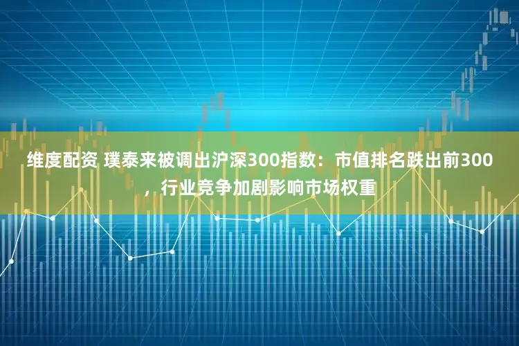 维度配资 璞泰来被调出沪深300指数：市值排名跌出前300，行业竞争加剧影响市场权重