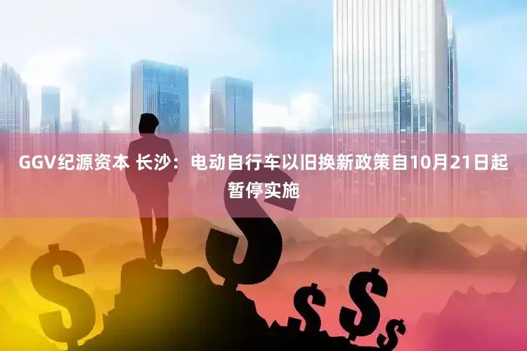 GGV纪源资本 长沙：电动自行车以旧换新政策自10月21日起暂停实施