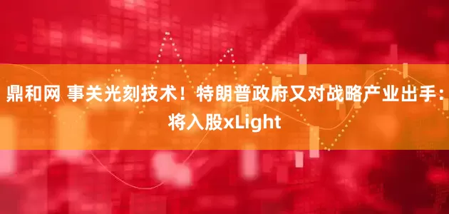 鼎和网 事关光刻技术！特朗普政府又对战略产业出手：将入股xLight