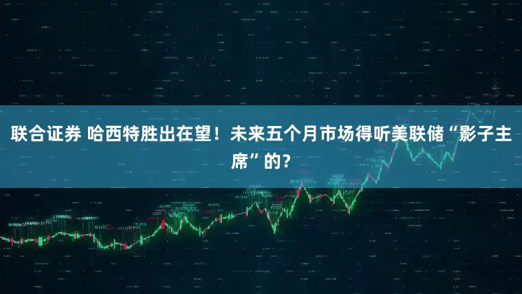 联合证券 哈西特胜出在望！未来五个月市场得听美联储“影子主席”的？