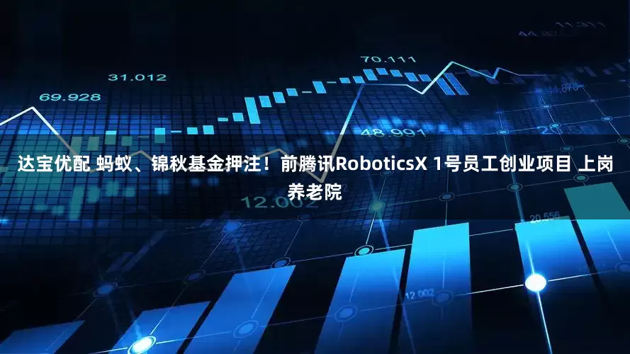 达宝优配 蚂蚁、锦秋基金押注！前腾讯RoboticsX 1号员工创业项目 上岗养老院