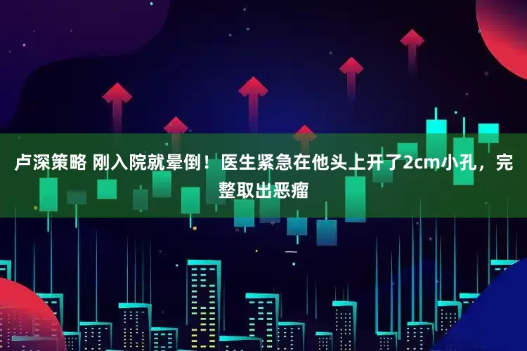 卢深策略 刚入院就晕倒！医生紧急在他头上开了2cm小孔，完整取出恶瘤