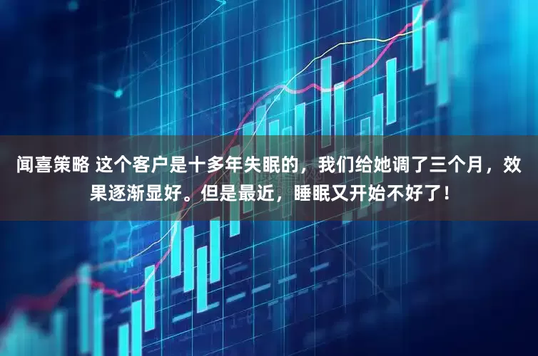 闻喜策略 这个客户是十多年失眠的，我们给她调了三个月，效果逐渐显好。但是最近，睡眠又开始不好了！