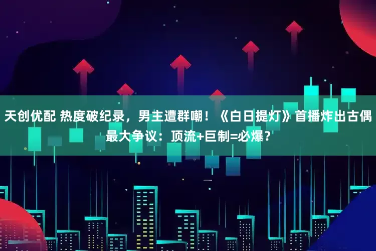 天创优配 热度破纪录，男主遭群嘲！《白日提灯》首播炸出古偶最大争议：顶流+巨制=必爆？